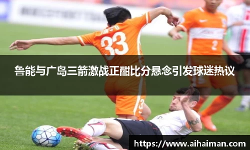 鲁能与广岛三箭激战正酣比分悬念引发球迷热议